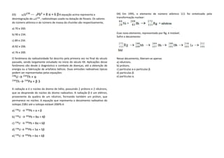 03) 92U238 --- ZPbA + 8 α + 6 β A equação acima representa a desintegração do 92U238 , radioisótopo usado na datação de fósseis. Os valores do número atômico e do número de massa do chumbo são respectivamente, 
a) 70 e 200. 
b) 90 e 234. 
c) 89 e 234. 
d) 82 e 206. 
e) 76 e 200. 
O fenômeno da radioatividade foi descrito pela primeira vez no final do século passado, sendo largamente estudado no início do século XX. Aplicações desse fenômeno vão desde o diagnóstico e combate de doenças, até a obtenção de energia ou a fabricação de artefatos bélicos. Duas emissões radioativas típicas podem ser representadas pelas equações: 
238U → 234Th + α 
234Th → 234Pa + β 3 
A radiação α é o núcleo do átomo de hélio, possuindo 2 prótons e 2 nêutrons, que se desprende do núcleo do átomo radioativo. A radiação β é um elétron, proveniente da quebra de um nêutron, formando também um próton, que permanece no núcleo. A equação que representa o decaimento radioativo do isótopo 238U até o isótopo estável 206Pb é: 
a) 238U → 206Pb + α + β 
b) 238U → 206Pb + 8α + 4β 
c) 238U → 206Pb + 8α + 6β 
d) 238U → 206Pb + 5α + 5β 
e) 238U → 206Pb + 6α + 6β 
04) Em 1995, o elemento de número atômico 111 foi sintetizado pela transformação nuclear: 
Esse novo elemento, representado por Rg, é instável. 
Sofre o decaimento: 
Nesse decaimento, liberam-se apenas 
a) nêutrons. 
b) prótons. 
c) partículas α e partículas β. 
d) partículas β. 
e) partículas α. 
