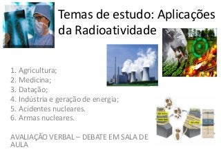 Temas de estudo: Aplicações
da Radioatividade
1. Agricultura;
2. Medicina;
3. Datação;
4. Indústria e geração de energia;
5. Acidentes nucleares.
6. Armas nucleares.
AVALIAÇÃO VERBAL – DEBATE EM SALA DE
AULA
 