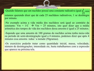 -Quando falamos que um nuclídeo possui uma constante radioativa igual a estamos querendo dizer que de cada 25 nuclídeos radioativos, 1 se desintegra por minuto. -No exemplo acima a vida média dos nuclídeos será igual ao contrário da constante: Vm = 1/C    Vm = 25 minutos, isto quer dizer que a média aritmética dos tempos de vida dos nuclídeos dessa amostra é igual a 25 minutos. -Supondo que uma amostra de 100 gramas do nuclídeo acima tenha meia-vida ou período de semi-desintegração igual a 4 minutos, podemos dizer que após 4 minutos essa amostra  reduz `a metade (50gramas). -Os exercícios poderão tratar como quantidade inicial, massa, velocidade, número de desintegrações, intensidade etc, basta trabalharmos com a expressão que aparece na próxima tela. 