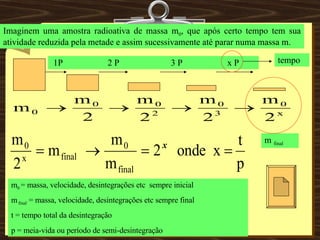 Imaginem uma amostra radioativa de massa m 0 , que após certo tempo tem sua atividade reduzida pela metade e assim sucessivamente até parar numa massa m. 1P  2 P  3 P  x P m  final tempo m 0  = massa, velocidade, desintegrações etc  sempre inicial m  final  = massa, velocidade, desintegrações etc sempre final t = tempo total da desintegração  p = meia-vida ou período de semi-desintegração   