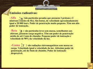 Emissões radioativas: Alfa   : são partículas pesadas que possuem 2 prótons e 2 nêutrons ( núcleo de He). São lentas, de velocidade aproximadamente igual a 20 000 km/s. Poder de penetração muito pequeno. Têm um alto poder de ionização. - Beta   :  são partículas leves sem massa, semelhantes aos elétrons, possuem carga negativa. Têm um poder de penetração médio de até 2 mm de chumbo. Pequeno poder de ionização e velocidade de 90% da velocidade da luz. -Gama  :  são radiações eletromagnéticas sem massa ou carga. Velocidade igual a velocidade da luz. Altíssimo poder de penetração, até de 5mm de chumbo. Poder de ionização desprezível.  