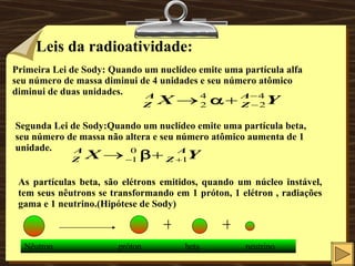 Leis da radioatividade: Primeira Lei de Sody: Quando um nuclídeo emite uma partícula alfa seu número de massa diminui de 4 unidades e seu número atômico diminui de duas unidades. Segunda Lei de Sody:Quando um nuclídeo emite uma partícula beta, seu número de massa não altera e seu número atômico aumenta de 1 unidade. As partículas beta, são elétrons emitidos, quando um núcleo instável, tem seus nêutrons se transformando em 1 próton, 1 elétron , radiações gama e 1 neutrino.(Hipótese de Sody) + + Nêutron  próton  beta  neutrino 