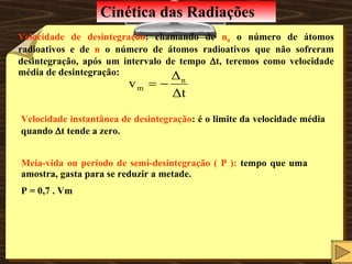 Cinética das Radiações Meia-vida ou período de semi-desintegração ( P ):  tempo que uma amostra, gasta para se reduzir a metade.  P = 0,7 . Vm Velocidade de desintegração : chamando de  n 0  o número de átomos radioativos e de  n  o número de átomos radioativos que não sofreram desintegração, após um intervalo de tempo   t, teremos como velocidade média de desintegração: Velocidade instantânea de desintegração : é o limite da velocidade média quando   t tende a zero. 