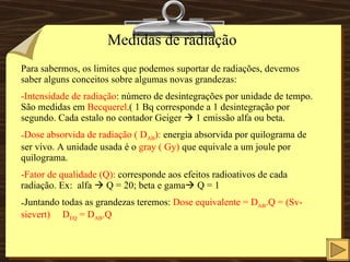 Medidas de radiação Para sabermos, os limites que podemos suportar de radiações, devemos saber alguns conceitos sobre algumas novas grandezas: Intensidade de radiação : número de desintegrações por unidade de tempo. São medidas em  Becquerel .( 1 Bq corresponde a 1 desintegração por segundo. Cada estalo no contador Geiger    1 emissão alfa ou beta. Dose absorvida de radiação ( D AB ):  energia absorvida por quilograma de ser vivo. A unidade usada é o  gray ( Gy)  que equivale a um joule por quilograma. Fator de qualidade (Q):  corresponde aos efeitos radioativos de cada radiação. Ex:  alfa    Q = 20; beta e gama   Q = 1 Juntando todas as grandezas teremos:  Dose equivalente = D AB .Q = (Sv-sievert)  D EQ  = D AB .Q 