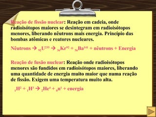 Reação de fissão nuclear : Reação em cadeia, onde radioisótopos maiores se desintegram em radioisótopos menores, liberando nêutrons mais energia. Princípio das bombas atômicas e reatores nucleares. Nêutrons     92 U 235      36 Kr 92  +  56 Ba 141  + nêutrons + Energia Reação de fusão nuclear : Reação onde radioisótopos menores são fundidos em radioisótopos maiores, liberando uma quantidade de energia muito maior que numa reação de fissão. Exigem uma temperatura muito alta. 1 H 2  +  1 H 3      2 He 4  +  0 n 1  + energia 