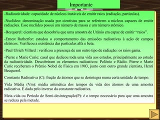 Importante -Radioatividade: capacidade de núcleos instáveis de emitir raios (radiação, partículas). -Nuclídeo: denominação usada por cientistas para se referirem a núcleos capazes de emitir radiações. Esse nuclídeo possui um número de massa e um número atômico. -Becquerel: cientista que descobriu que uma amostra de Urânio era capaz de emitir “raios”. -Ernest Rutherfor: estudou o comportamento das emissões radioativas à ação de campos elétricos. Verificou a existência das partículas alfa e beta. -Paul Ulrich Villard : verificou a presença de um outro tipo de radiação: os raios gama. -Pierre e Marie Curie: casal que dedicou toda uma vida aos estudos, principalmente ao estudo da radioatividade. Descobriram os elementos radioativos: Polônio e Rádio. Pierre e Marie Curie receberam o Prêmio Nobel de Física em 1903, junto com outro grande cientista, Henri Becquerel. Constante Radioativa (C): fração de átomos que se desintegra numa certa unidade de tempo. Vida Média (Vm): média aritmética dos tempos de vida dos átomos de uma amostra radioativa. É dada pelo inverso da constante radioativa. Meia-vida ou Período de Semi-desintegração(P): é o tempo necessário para que uma amostra se reduza pela metade.  