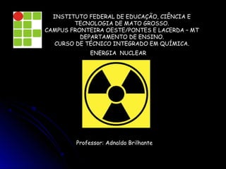 INSTITUTO FEDERAL DE EDUCAÇÃO, CIÊNCIA E
        TECNOLOGIA DE MATO GROSSO.
CAMPUS FRONTEIRA OESTE/PONTES E LACERDA – MT
          DEPARTAMENTO DE ENSINO.
   CURSO DE TÉCNICO INTEGRADO EM QUÍMICA.
              ENERGIA NUCLEAR




         Professor: Adnaldo Brilhante
 
