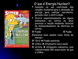 O que é Energia Nuclear?
  Consiste no uso controlado das
   reações nucleares para a obtenção de
   energia para realizar movimento,
   geração calor e eletricidade
 Ocorre espontaneamente em alguns
   elementos; em outros se deve
   provocar a reação mediante técnicas
   de bombardeamento de nêutrons ou
   outras.
@ Fissão                        @ Fusão
Elementos mais usados como fonte de
   energia
@ Tório  Fissão assistida
@ Urânio  Atualmente mais usado
@ Actínio  Altamente radioativo, com
   radioatividade 150 vezes maior do que
   o Urânio
 