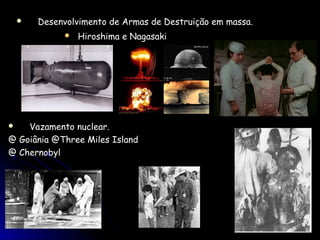    Desenvolvimento de Armas de Destruição em massa.
                Hiroshima e Nagasaki




   Vazamento nuclear.
@ Goiânia @Three Miles Island
@ Chernobyl
 