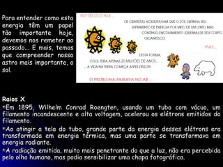 Para entender como esta
energia têm um papel
tão importante hoje,
devemos nos remeter ao
passado... E mais, temos
que compreender nosso
astro mais importante, o
sol.



Raios X
 Em 1895, Wilhelm Conrad Roengten, usando um tubo com vácuo, um
filamento incandescente e alta voltagem, acelerou os elétrons emitidos do
filamento.
 Ao atingir a tela do tubo, grande parte da energia desses elétrons era
transformada em energia térmica, mas uma parte se transformava em
energia radiante.
 A radiação emitida, muito mais penetrante do que a luz, não era percebida
pelo olho humano, mas podia sensibilizar uma chapa fotográfica.
 