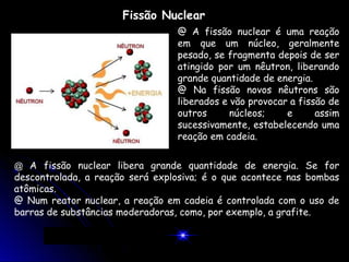 Fissão Nuclear
                                 @ A fissão nuclear é uma reação
                                 em que um núcleo, geralmente
                                 pesado, se fragmenta depois de ser
                                 atingido por um nêutron, liberando
                                 grande quantidade de energia.
                                 @ Na fissão novos nêutrons são
                                 liberados e vão provocar a fissão de
                                 outros      núcleos;    e      assim
                                 sucessivamente, estabelecendo uma
                                 reação em cadeia.


@ A fissão nuclear libera grande quantidade de energia. Se for
descontrolada, a reação será explosiva; é o que acontece nas bombas
atômicas.
@ Num reator nuclear, a reação em cadeia é controlada com o uso de
barras de substâncias moderadoras, como, por exemplo, a grafite.
 