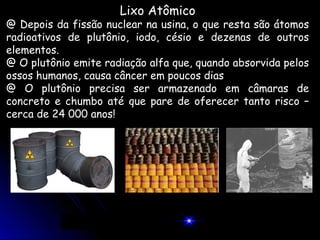 Lixo Atômico
@ Depois da fissão nuclear na usina, o que resta são átomos
radioativos de plutônio, iodo, césio e dezenas de outros
elementos.
@ O plutônio emite radiação alfa que, quando absorvida pelos
ossos humanos, causa câncer em poucos dias
@ O plutônio precisa ser armazenado em câmaras de
concreto e chumbo até que pare de oferecer tanto risco –
cerca de 24 000 anos!
 