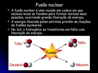 Fusão nuclear
A fusão nuclear é uma reação em cadeia em que
núcleos leves se fundem para formar núcleos mais
pesados, ocorrendo grande liberação de energia.
A energia liberada pelas estrelas provém de reações
de fusões nucleares.
No Sol, o hidrogênio se transforma em hélio com
liberação de energia.
 