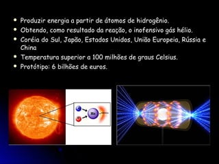    Produzir energia a partir de átomos de hidrogênio.
   Obtendo, como resultado da reação, o inofensivo gás hélio.
   Coréia do Sul, Japão, Estados Unidos, União Europeia, Rússia e
    China
   Temperatura superior a 100 milhões de graus Celsius.
   Protótipo: 6 bilhões de euros.
 