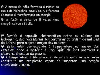 @ A massa de hélio formada é menor do
que a do hidrogênio envolvida. A diferença
de massa é transformada em energia.
@ A fusão é cerca de 8 vezes mais
energética que a fissão.



@ Devido à repulsão eletrostática entre os núcleos de
hidrogênio, são necessárias temperaturas da ordem de milhões
de kelvins para a aproximação dos núcleos.
@ Este valor corresponde à temperatura no núcleo das
estrelas, onde a matéria é uma “gás” de íons positivos e
elétrons, chamado de plasma.
@ A temperatura é tão alta que não existe material que possa
constituir um recipiente capaz de suportar uma reação
envolvendo plasma.
 