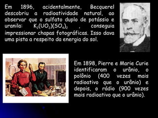 Em     1896,    acidentalmente,    Becquerel
descobriu a radioatividade natural, ao
observar que o sulfato duplo de potássio e
uranila:    K2(UO2)(SO4)2     ,    conseguia
impressionar chapas fotográficas. Isso dava
uma pista a respeito da energia do sol.



                           Em 1898, Pierre e Marie Curie
                           identificaram o urânio, o
                           polônio (400 vezes mais
                           radioativo que o urânio) e
                           depois, o rádio (900 vezes
                           mais radioativo que o urânio).
 