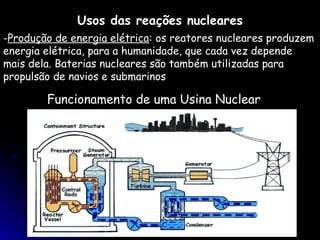 Usos das reações nucleares
-Produção de energia elétrica: os reatores nucleares produzem
energia elétrica, para a humanidade, que cada vez depende
mais dela. Baterias nucleares são também utilizadas para
propulsão de navios e submarinos

        Funcionamento de uma Usina Nuclear
 