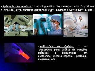 -Aplicações na Medicina : no diagnóstico das doenças, com traçadores
= tireóide( I131), tumores cerebrais( Hg197 ),câncer ( Co60 e Cs137 ), etc.




                             -Aplicações    na    Química    :   em
                             traçadores para análise de reações
                             químicas     e     bioquímicas-     em
                             eletrônica, ciência espacial, geologia,
                             medicina, etc.
 