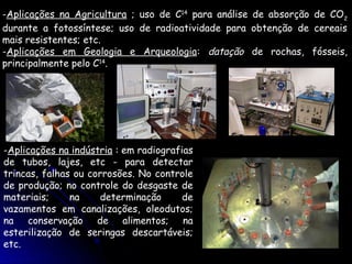 -Aplicações na Agricultura ; uso de C14 para análise de absorção de CO2
durante a fotossíntese; uso de radioatividade para obtenção de cereais
mais resistentes; etc.
-Aplicações em Geologia e Arqueologia: datação de rochas, fósseis,
principalmente pelo C14.




-Aplicações na indústria : em radiografias
de tubos, lajes, etc - para detectar
trincas, falhas ou corrosões. No controle
de produção; no controle do desgaste de
materiais;     na    determinação       de
vazamentos em canalizações, oleodutos;
na conservação de alimentos; na
esterilização de seringas descartáveis;
etc.
 