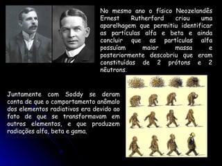 No mesmo ano o físico Neozelandês
                               Ernest     Rutherford  criou    uma
                               aparelhagem que permitiu identificar
                               as partículas alfa e beta e ainda
                               concluir que as partículas alfa
                               possuíam      maior    massa       e
                               posteriormente descobriu que eram
                               constituídas de 2 prótons e 2
                               nêutrons.


Juntamente com Soddy se deram
conta de que o comportamento anômalo
dos elementos radiativos era devido ao
fato de que se transformavam em
outros elementos, e que produzem
radiações alfa, beta e gama.
 