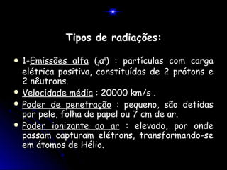 Tipos de radiações:

 1-Emissões   alfa (2α4) : partículas com carga
  elétrica positiva, constituídas de 2 prótons e
  2 nêutrons.
 Velocidade média : 20000 km/s .
 Poder de penetração : pequeno, são detidas
  por pele, folha de papel ou 7 cm de ar.
 Poder ionizante ao ar : elevado, por onde
  passam capturam elétrons, transformando-se
  em átomos de Hélio.
 