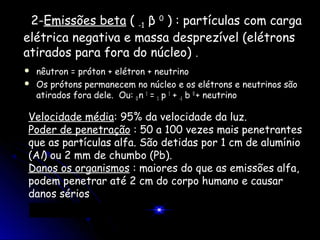   2-Emissões beta ( -1 β 0 ) : partículas com carga
elétrica negativa e massa desprezível (elétrons
atirados para fora do núcleo) .
   nêutron = próton + elétron + neutrino
   Os prótons permanecem no núcleo e os elétrons e neutrinos são
    atirados fora dele. Ou: 0 n 1 = 1 p 1 + -1 b 0 + neutrino

Velocidade média: 95% da velocidade da luz.
Poder de penetração : 50 a 100 vezes mais penetrantes
que as partículas alfa. São detidas por 1 cm de alumínio
(Al) ou 2 mm de chumbo (Pb).
Danos os organismos : maiores do que as emissões alfa,
podem penetrar até 2 cm do corpo humano e causar
danos sérios
 