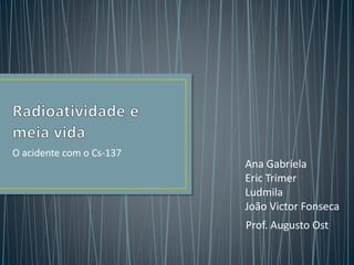 O acidente com o Cs-137
Ana Gabriela
Eric Trimer
Ludmila
João Victor Fonseca
Prof. Augusto Ost
 