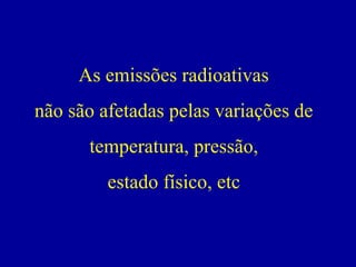 As emissões radioativas 
não são afetadas pelas variações de temperatura, pressão, 
estado físico, etc  