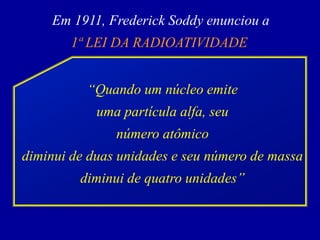 Em 1911, Frederick Soddy enunciou a 
1ª LEI DA RADIOATIVIDADE 
“Quando um núcleo emite 
uma partícula alfa, seu 
número atômico 
diminui de duas unidades e seu número de massa 
diminui de quatro unidades”  