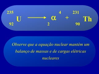 Observe que a equação nuclear mantém um balanço de massas e de cargas elétricas nucleares 
U 
Th 
+ 
2 
4 
90 
235 
92 
a 
231  