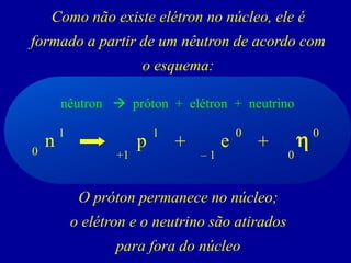 Como não existe elétron no núcleo, ele é formado a partir de um nêutron de acordo com o esquema: 
O próton permanece no núcleo; 
o elétron e o neutrino são atirados 
para fora do núcleo 
nêutron próton + elétron + neutrino 
n 
1 
e 
+ 
p 
0 
1 
+1 
0 
–1 
+ 
h 
0 
0  