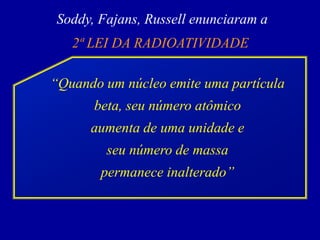 Soddy, Fajans, Russell enunciaram a 
2ª LEI DA RADIOATIVIDADE 
“Quando um núcleo emite uma partícula beta, seu número atômico 
aumenta de uma unidade e 
seu número de massa 
permanece inalterado”  