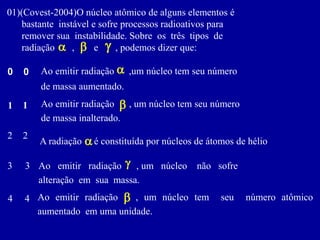 01)(Covest-2004)Onúcleoatômicodealgunselementosé 
bastanteinstávelesofreprocessosradioativospara 
removersuainstabilidade.Sobreostrêstiposde 
radiação,e,podemosdizerque: 
b 
a 
g 
Aoemitirradiação,umnúcleotemseunúmero 
demassaaumentado. 
0 
0 
a 
1 
1 
Aoemitirradiação,umnúcleotemseunúmero 
demassainalterado. 
b 
2 
2 
Aradiaçãoéconstituídapornúcleosdeátomosdehélio 
a 
3 
Aoemitirradiação,umnúcleonãosofre 
alteraçãoemsuamassa. 
3 
g 
Aoemitirradiação,umnúcleotemseunúmeroatômicoaumentadoemumaunidade. 
b 
4 
4  