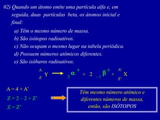 02)Quandoumátomoemiteumapartículaalfae,em 
seguida,duaspartículasbeta,osátomosiniciale 
final: 
a)Têmomesmonúmerodemassa. 
b)Sãoisótoposradioativos. 
c)Nãoocupamomesmolugarnatabelaperiódica. 
d)Possuemnúmerosatômicosdiferentes. 
e)Sãoisóbarosradioativos. 
A 
Y 
X 
Z 
2 
+ 
+ 
–1 
0 
b 
a 
2 
4 
Z’ 
A’ 
A = 4 + A’ 
Z = 2 –2 + Z’ 
Z = Z’ 
Têm mesmo número atômico e diferentes números de massa, 
então, são ISÓTOPOS  