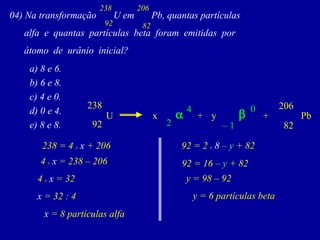 04)NatransformaçãoUemPb,quantaspartículas 
alfaequantaspartículasbetaforamemitidaspor 
átomodeurânioinicial? 
92 
238 
82 
206 
a) 8 e 6. 
b) 6 e 8. 
c) 4 e 0. 
d) 0 e 4. 
e) 8 e 8. 
82 
206 
x 
238 
U 
Pb 
92 
y 
+ 
+ 
–1 
0 
b 
a 
2 
4 
238 = 4 xx + 206 
4 xx = 238 –206 
4 xx = 32 
x = 32 : 4 
x = 8 partículas alfa 
92 = 2 x8 –y+ 82 
92 = 16–y+ 82 
y = 98 –92 
y = 6 partículas beta  