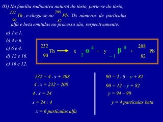 05)Nafamíliaradioativanaturaldotório,parte-sedotório, 
Th,echega-senoPb.Osnúmerosdepartículas 
alfaebetaemitidasnoprocessosão,respectivamente: 
90 
232 
82 
208 
a)1e1. 
b)4e6. 
c)6e4. 
d)12e16. 
e)16e12. 
82 
208 
x 
232 
Th 
Pb 
90 
y 
+ 
+ 
–1 
0 
b 
a 
2 
4 
232 = 4 xx + 208 
4 xx = 232 –208 
4 xx = 24 
x = 24 : 4 
x = 6 partículas alfa 
90 = 2 x6 –y+ 82 
90 = 12–y+ 82 
y = 94 –90 
y = 4 partículas beta  