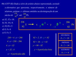 06)(UFF-RJ)Dadaasériedourânioabaixorepresentada,assinale 
aalternativaqueapresenta,respectivamente,onúmerode 
nêutrons,prótonseelétronsemitidosnadesintegraçãodeum 
núcleodeUatéPb. 
92 
238 
82 
206 
a)32,32e10. 
b)16,16e6. 
c)10,10e5. 
d)8,8e6. 
e)8,8e5. 
82 
206 
x 
238 
U 
Pb 
92 
y 
+ 
+ 
–1 
0 
b 
a 
2 
4 
238 = 4 xx + 206 
4 xx = 238 –206 
4 xx = 32 
x = 32 : 4 
x = 8 partículas alfa 
92 = 2 x8 –y+ 82 
92 = 16–y+ 82 
y = 98 –82 
y = 6 partículas beta 
NÊUTRONS 
8 x2= 16 
PRÓTONS 
8 x2= 16 
ELÉTRONS 
6 x1= 6  