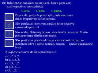 01)Relacioneasradiaçõesnaturaisalfa,betaegamacom 
suasrespectivascaracterísticas: 
1.alfa.2.beta.3.gama. 
Possui alto poder de penetração, podendo causar 
danos irreparáveis ao ser humano. 
3 
2 
3 
1 
São partículas leves, com carga elétrica negativa 
e massa desprezível 
São ondas eletromagnéticas semelhantes aos raios X, não possuem carga elétrica nem massa. 
São partículas pesadas de carga elétrica positiva que, ao incidirem sobre o corpo humano, causam apenas queimaduras leves. 
Aseqüênciacorreta,decimaparabaixo,é: 
a)1,2,3,2. 
b)2,1,2,3. 
c)1,3,1,2. 
d)3,2,3,1. 
e)3,1,2,1.  