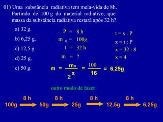 01)Umasubstânciaradiativatemmeia-vidade8h. 
Partindode100gdomaterialradiativo,que 
massadasubstânciaradiativarestaráapós32h? 
a)32g. 
b)6,25g. 
c)12,5g. 
d)25g. 
e)50g. 
m 
0 
= 
100g 
t 
= 
32 h 
P 
= 
8 h 
m 
= 
? 
m 
= 
x 
mo 
2 
t = x . P 
x = t : P 
x = 32 : 8 
x = 4 
= 
16 
100 
= 
6,25g 
100g 
8 h 
50g 
8 h 
25g 
8 h 
12,5g 
8 h 
6,25g 
outro modo de fazer  