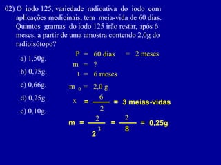 02)Oiodo125,variedaderadioativadoiodocom 
aplicaçõesmedicinais,temmeia-vidade60dias. 
Quantosgramasdoiodo125irãorestar,após6 
meses,apartirdeumaamostracontendo2,0gdo 
radioisótopo? 
a)1,50g. 
b)0,75g. 
c)0,66g. 
d)0,25g. 
e)0,10g. 
m 
0 
= 
2,0 g 
t 
= 
6 meses 
P 
= 
60 dias 
m 
= 
? 
= 
2 meses 
= 
= 
3 meias-vidas 
x 
m 
= 
2 
2 
3 
= 
8 
2 
= 
0,25g 
6 
2  