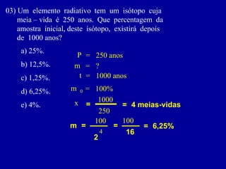03)Umelementoradiativotemumisótopocuja 
meia–vidaé250anos.Quepercentagemda 
amostrainicial,desteisótopo,existirádepois 
de1000anos? 
a)25%. 
b)12,5%. 
c)1,25%. 
d)6,25%. 
e)4%. 
m 
0 
= 
100% 
t 
= 
1000 anos 
P 
= 
250 anos 
m 
= 
? 
= 
= 
4 meias-vidas 
x 
m 
= 
2 
250 
4 
= 
16 
100 
= 
6,25% 
1000 
100  