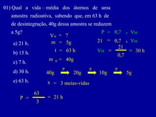 01)Qualavida–médiadosátomosdeuma 
amostraradioativa,sabendoque,em63hde 
dedesintegração,40gdessaamostrasereduzem 
a5g? 
a)21h. 
b)15h. 
c)7h. 
d)30h. 
e)63h. 
m 
0 
= 
40g 
t 
= 
63 h 
P 
= 
m 
= 
5g 
VM 
= 
? 
40g 
20g 
10g 
5g 
P 
P 
P 
x 
= 
3 meias-vidas 
3 
63 
21 h 
P 
= 
0,7 
x 
VM 
= 
21 
= 
0,7 
x 
VM 
VM 
= 
21 
0,7 
= 
30 h  