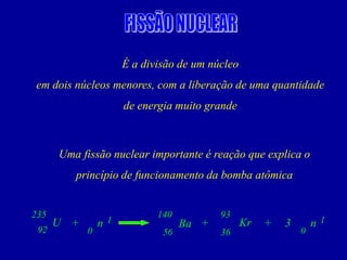 É a divisão de um núcleo 
em dois núcleos menores, com a liberação de uma quantidade 
de energia muito grande 
Uma fissão nuclear importante é reação que explica o princípio de funcionamento da bomba atômica 
U 
Kr 
n 
Ba 
+ 
+ 
92 
235 
56 
140 
36 
93 
0 
1 
n 
+ 
0 
1 
3  