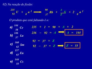 02)Nareaçãodefissão: 
U 
....... 
n 
Rb 
+ 
+ 
92 
235 
37 
90 
Ce 
a) 
0 
1 
n 
+ 
0 
1 
2 
Oprodutoqueestáfaltandoéo: 
b) 
c) 
d) 
e) 
La 
Sm 
Eu 
Cs 
144 
58 
146 
57 
160 
62 
157 
63 
144 
55 
X 
Z 
A 
+ 
+ 
235 
90 
1 
+ 
2 
A 
= 
– 
236 
92 
= 
144 
A 
= 
A 
+ 
92 
37 
Z 
= 
– 
92 
37 
Z 
= 
= 
55 
Z  