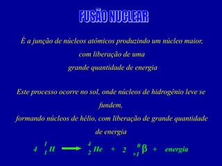 É a junção de núcleos atômicos produzindo um núcleo maior, 
com liberação de uma 
grande quantidade de energia 
Este processo ocorre no sol, onde núcleos de hidrogênio leve se fundem, 
formando núcleos de hélio, com liberação de grande quantidade de energia 
1 
He 
H 
1 
energia 
+ 
4 
2 
4 
b 
+1 
0 
+ 
2  