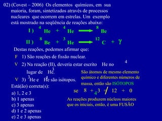 02)(Covest–2006)Oselementosquímicos,emsua 
maioria,foram,sintetizadosatravésdeprocessos 
nuclearesqueocorrememestrelas.Umexemplo 
estámostradonaseqüênciadereaçõesabaixo: 
He 
4 
+ 
He 
4 
I ) 
Be 
8 
He 
3 
+ 
Be 
8 
II ) 
C 
12 
g 
+ 
Destas reações, podemos afirmar que: 
1)Sãoreaçõesdefissãonuclear. 
2)Nareação(II),deveriaestarescritoHeno 
lugardeHe. 
3)HeeHesãoisótopos. 
Está(ão) correta(s): 
a)1,2e3 
b)1apenas 
c)3apenas 
d)1e2apenas 
e)2e3apenas 
4 
4 
3 
8 
3 
As reações produzem núcleos maiores 
que os iniciais, então, é uma FUSÃO 
F 
+ 
3 
= 
12 
+ 
0 
se 
4 
V 
São átomos de mesmo elemento 
químico e diferentes números de 
massa, então são ISÓTOPOS 
V  