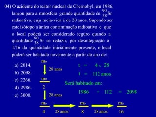 04)OacidentedoreatornucleardeChernobyl,em1986, 
lançouparaaatmosferagrandequantidadedeSr 
radioativo,cujameia-vidaéde28anos.Supondoser 
esteisótopoaúnicacontaminaçãoradioativaeque 
olocalpoderáserconsideradoseguroquandoa 
quantidadeSrsereduzir,pordesintegraçãoa 
1/16daquantidadeinicialmentepresente,olocal 
poderáserhabitadonovamenteapartirdoanode: 
38 
90 
38 
90 
a)2014. 
b)2098. 
c)2266. 
d)2986. 
e)3000. 
mo 
2 
mo 
28 anos 
x 
28 
28 anos 
28 anos 
t 
= 
4 
112 anos 
t 
= 
mo 
4 
28 anos 
mo 
8 
mo 
16 
Será habitado em: 
1986 
+ 
112 
= 
2098  