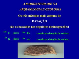A RADIOATIVIDADE NA 
ARQUEOLOGIA E GEOLOGIA 
Os três métodos mais comuns de 
DATAÇÃO 
são os baseados nas seguintes desintegrações: 
238 
U 
206 
Pb 
para 
: usado na datação de rochas. 
40 
K 
40 
Ar 
para 
: usado na datação de rochas.  