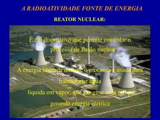 A RADIOATIVIDADE FONTE DE ENERGIA 
REATORNUCLEAR: 
É um dispositivo que permite controlar o 
processo de fissão nuclear 
A energia liberada durante o processo é usada para transformar água 
líquida em vapor, que faz girar uma turbina, gerando energia elétrica  