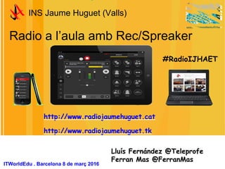 Radio a l’aula amb Rec/Spreaker
INS Jaume Huguet (Valls)
Lluís Fernández @Teleprofe
Ferran Mas @FerranMas
ITWorldEdu . Barcelona 8 de març 2016
#RadioIJHAET
http://www.radiojaumehuguet.cat
http://www.radiojaumehuguet.tk
 